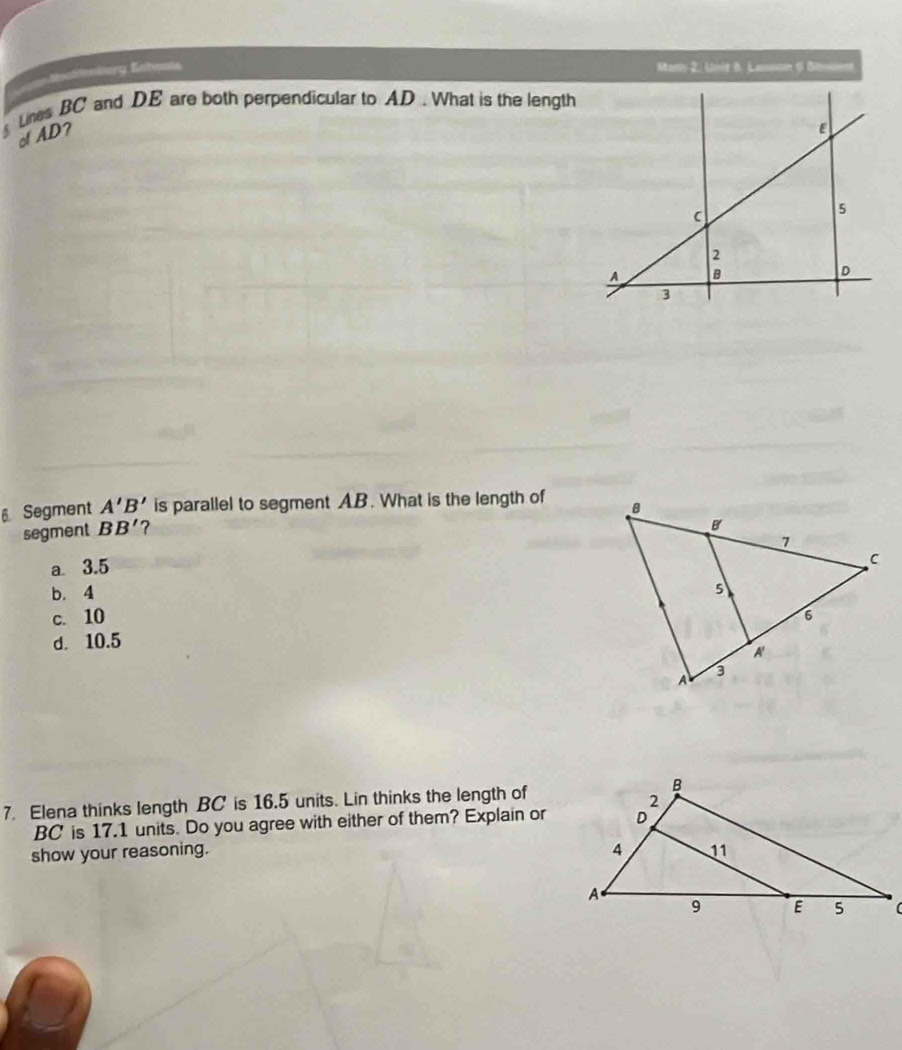 =rg Bhests
Manis 2. Lnit 6. Lamone 6 Bo
Lines BC and DE are both perpendicular to AD. What is the length
of AD?
6 Segment A'B' is parallel to segment A. B. What is the length of 
segment BB' ?
a 3.5
b. 4
c. 10
d. 10.5
7. Elena thinks length BC is 16.5 units. Lin thinks the length of
BC ' is 17.1 units. Do you agree with either of them? Explain or
show your reasoning. 
(