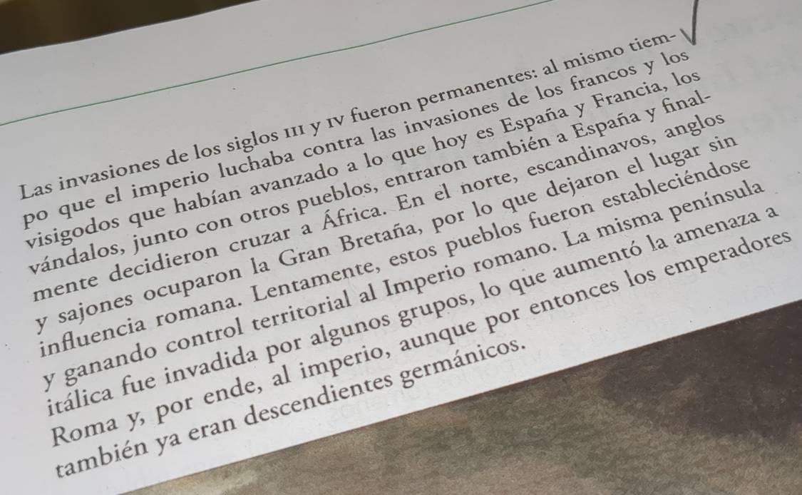 Las invasiones de los siglos 111 y 1v fueron permanentes: al mismo tiem 
po que el imperio luchaba contra las invasiones de los francos y lo 
visigodos que habían avanzado a lo que hoy es España y Francia, lo 
vándalos, junto con otros pueblos, entraron también a España y final 
mente decidieron cruzar a África. En el norte, escandinavos, anglo 
y sajones ocuparon la Gran Bretaña, por lo que dejaron el lugar sin 
influencia romana. Lentamente, estos pueblos fueron estableciéndos 
y ganando control territorial al Imperio romano. La misma penínsul 
tálica fue invadida por algunos grupos, lo que aumentó la amenaza a 
Roma y, por ende, al imperio, aunque por entonces los emperadore 
también ya eran descendientes germánicos