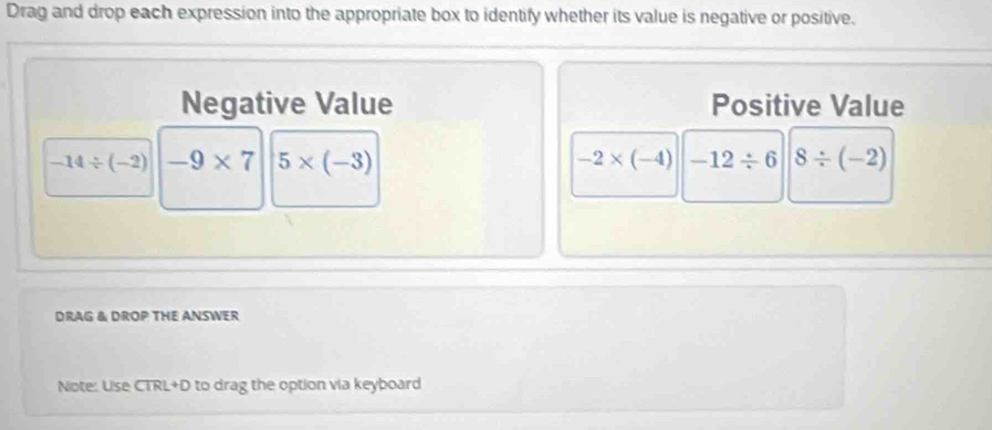 Drag and drop each expression into the appropriate box to identify whether its value is negative or positive. 
Negative Value Positive Value
-14/ (-2) -9* 7 5* (-3) -2* (-4) -12/ 6 8/ (-2)
DRAG & DROP THE ANSWER 
Note: Use CTRL+D to drag the option via keyboard