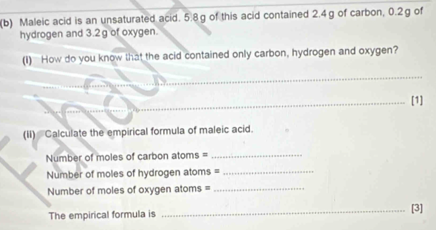 Maleic acid is an unsaturated acid. 5.8g of this acid contained 2.4g of carbon, 0.2g of 
hydrogen and 3.2g of oxygen. 
(I) How do you know that the acid contained only carbon, hydrogen and oxygen? 
_ 
_ 
_[1] 
(ii) Calculate the empirical formula of maleic acid. 
Number of moles of carbon atoms =_ 
Number of moles of hydrogen atoms =_ 
Number of moles of oxygen atoms =_ 
The empirical formula is _[3]