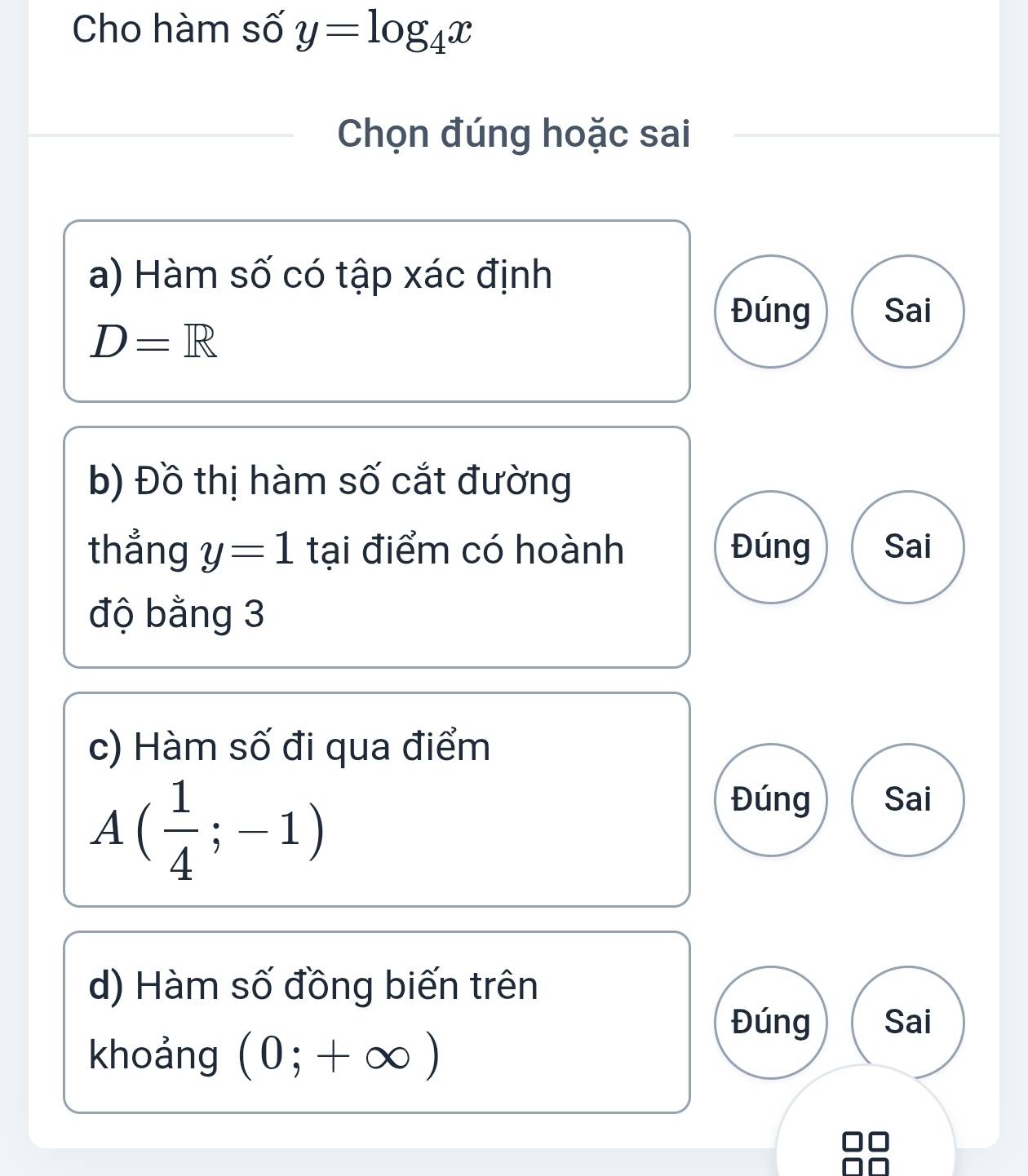 Cho hàm số y=log _4x
Chọn đúng hoặc sai
a) Hàm số có tập xác định
Đúng Sai
D=R
b) Đồ thị hàm số cắt đường
thẳng y=1 tại điểm có hoành Đúng Sai
độ bằng 3
c) Hàm số đi qua điểm
A ( 1/4 ;-1)
Đúng Sai
d) Hàm số đồng biến trên
khoảng (0;+∈fty )
Đúng Sai