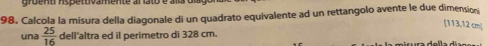 gruent rspettivamente al lato é alla dia 
98. Calcola la misura della diagonale di un quadrato equivalente ad un rettangolo avente le due dimensioni 
[ 113,12 cm]
una  25/16  dell’altra ed il perimetro di 328 cm.