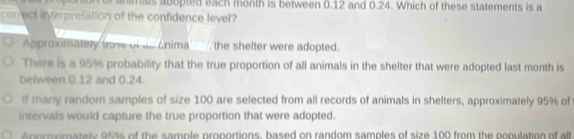 animais adopted each month is between 0.12 and 0.24. Which of these statements is a
con ect inverpretation of the confidence level?
Approximately 95% of alr cnima the shelter were adopted.
There is a 95% probability that the true proportion of all animals in the shelter that were adopted last month is
between 0.12 and 0.24.
If many random samples of size 100 are selected from all records of animals in shelters, approximately 95% of
intervals would capture the true proportion that were adopted.
npraimately 95% of the sample proportions, based on random samples of size 100 from the population of all