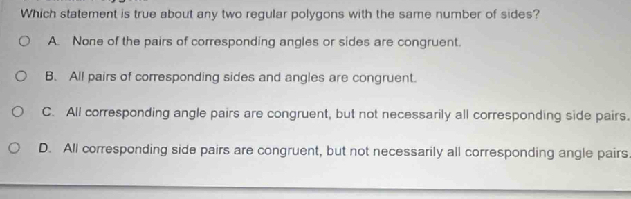 Which statement is true about any two regular polygons with the same number of sides?
A. None of the pairs of corresponding angles or sides are congruent.
B. All pairs of corresponding sides and angles are congruent.
C. All corresponding angle pairs are congruent, but not necessarily all corresponding side pairs.
D. All corresponding side pairs are congruent, but not necessarily all corresponding angle pairs