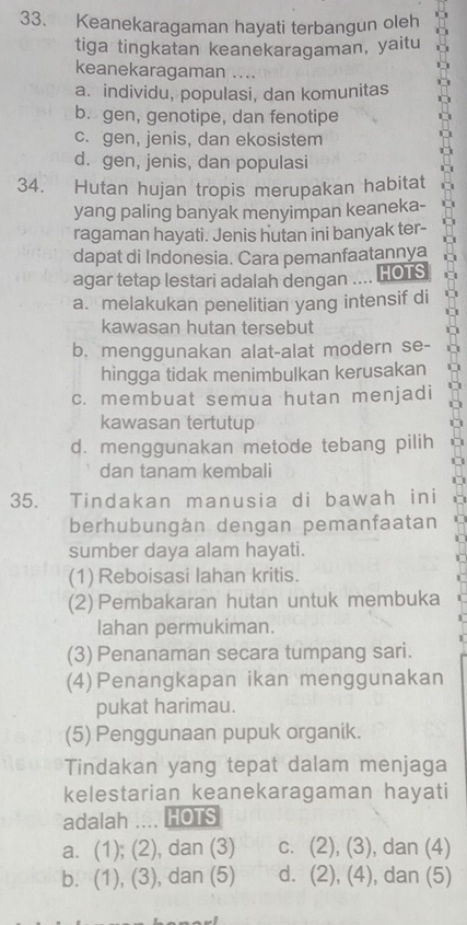 Keanekaragaman hayati terbangun oleh
tiga tingkatan keanekaragaman, yaitu
keanekaragaman ....
a. individu, populasi, dan komunitas
b. gen, genotipe, dan fenotipe
c. gen, jenis, dan ekosistem
d. gen, jenis, dan populasi
34. Hutan hujan tropis merupakan habitat
yang paling banyak menyimpan keaneka-
ragaman hayati. Jenis hutan ini banyak ter-
dapat di Indonesia. Cara pemanfaatannya
agar tetap lestari adalah dengan .... HOTS
a. melakukan penelitian yang intensif di
kawasan hutan tersebut
b. menggunakan alat-alat modern se-
hingga tidak menimbulkan kerusakan
c. membuat semua hutan menjadi
kawasan tertutup
d. menggunakan metode tebang pilih
dan tanam kembali
35. Tindakan manusia di bawah ini
berhubungán dengan pemanfaatan
sumber daya alam hayati.
(1) Reboisasi lahan kritis.
(2) Pembakaran hutan untuk membuka
lahan permukiman.
(3) Penanaman secara tumpang sari.
(4) Penangkapan ikan menggunakan
pukat harimau.
(5) Penggunaan pupuk organik.
Tindakan yang tepat dalam menjaga
kelestarian keanekaragaman hayati
adalah .... HOTS
a. (1); ∠ ) ), dan (3) C. (2), (3 , dan (4)
b. (1), (3) , dan (5) d. 2 ). (4) 1 , dan (5)