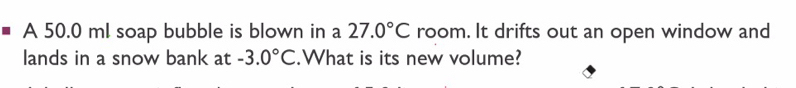 A 50.0 ml soap bubble is blown in a 27.0°C room. It drifts out an open window and 
lands in a snow bank at -3.0°C.What is its new volume?