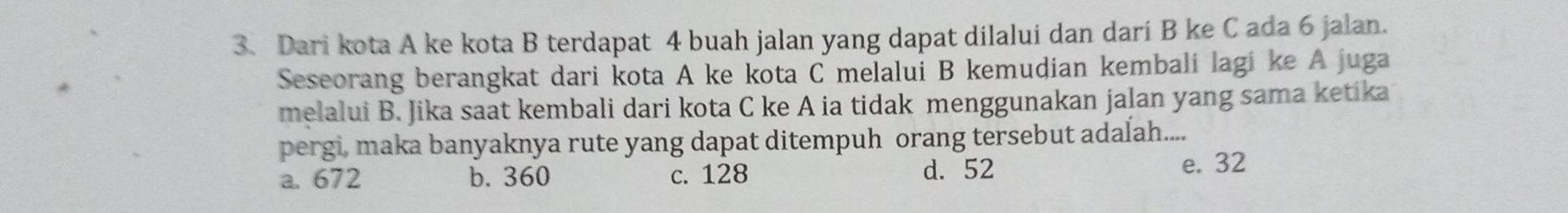 Dari kota A ke kota B terdapat 4 buah jalan yang dapat dilalui dan dari B ke C ada 6 jalan.
Seseorang berangkat dari kota A ke kota C melalui B kemudian kembali lagi ke A juga
melalui B. Jika saat kembali dari kota C ke A ia tidak menggunakan jalan yang sama ketika
pergi, maka banyaknya rute yang dapat ditempuh orang tersebut adalah....
a. 672 b. 360 c. 128 d. 52 e. 32