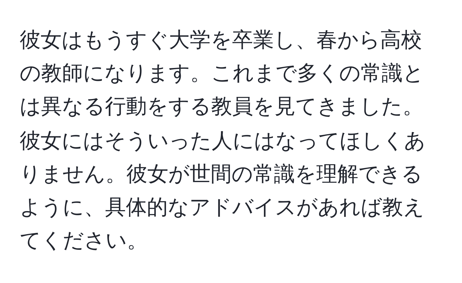 彼女はもうすぐ大学を卒業し、春から高校の教師になります。これまで多くの常識とは異なる行動をする教員を見てきました。彼女にはそういった人にはなってほしくありません。彼女が世間の常識を理解できるように、具体的なアドバイスがあれば教えてください。