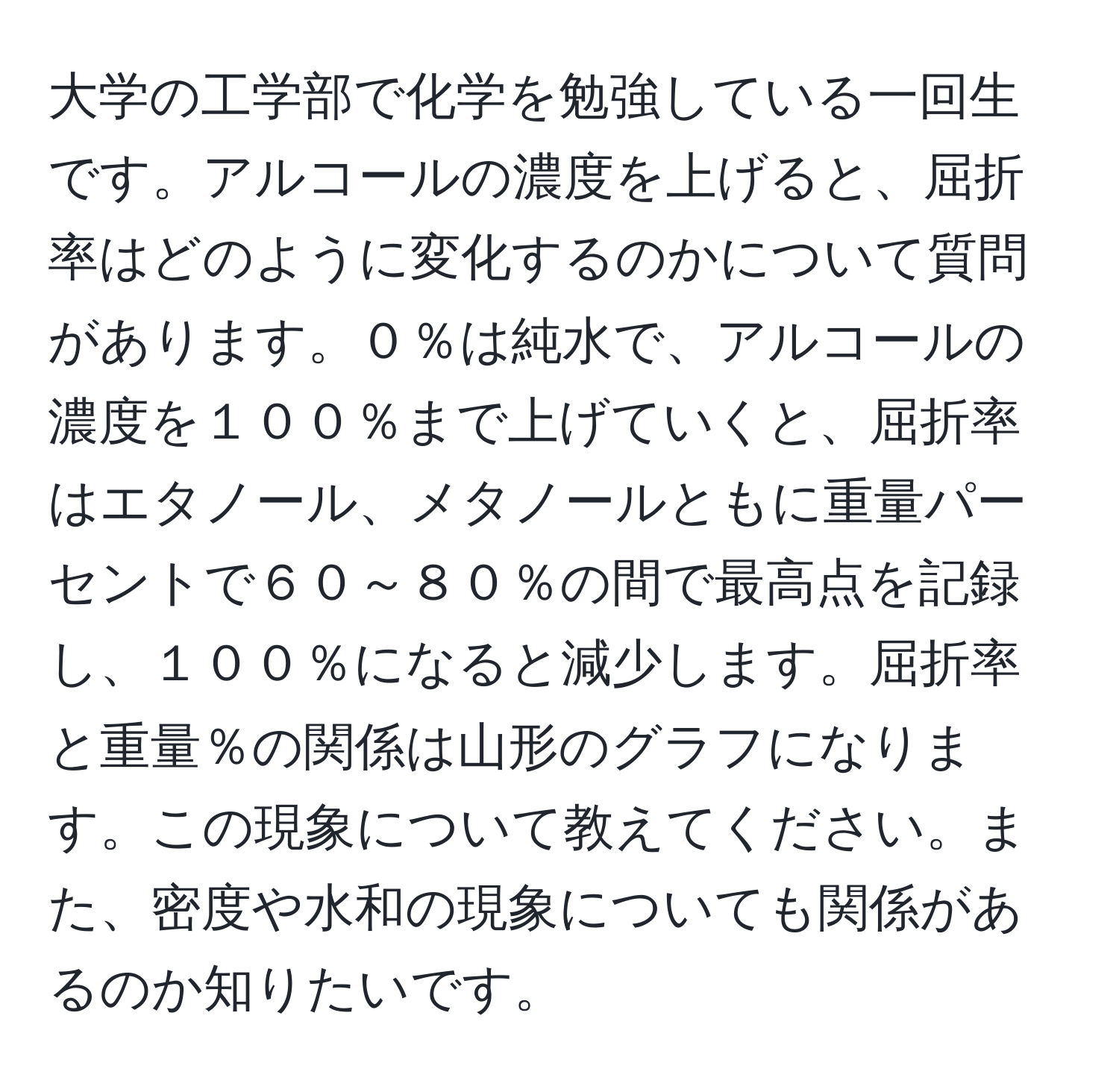 大学の工学部で化学を勉強している一回生です。アルコールの濃度を上げると、屈折率はどのように変化するのかについて質問があります。０％は純水で、アルコールの濃度を１００％まで上げていくと、屈折率はエタノール、メタノールともに重量パーセントで６０～８０％の間で最高点を記録し、１００％になると減少します。屈折率と重量％の関係は山形のグラフになります。この現象について教えてください。また、密度や水和の現象についても関係があるのか知りたいです。