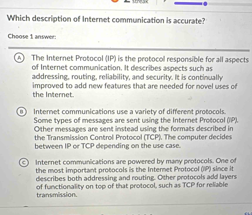 streak
Which description of Internet communication is accurate?
Choose 1 answer:
A) The Internet Protocol (IP) is the protocol responsible for all aspects
of Internet communication. It describes aspects such as
addressing, routing, reliability, and security. It is continually
improved to add new features that are needed for novel uses of
the Internet.
B) Internet communications use a variety of different protocols.
Some types of messages are sent using the Internet Protocol (IP).
Other messages are sent instead using the formats described in
the Transmission Control Protocol (TCP). The computer decides
between IP or TCP depending on the use case.
c) Internet communications are powered by many protocols. One of
the most important protocols is the Internet Protocol (IP) since it
describes both addressing and routing. Other protocols add layers
of functionality on top of that protocol, such as TCP for reliable
transmission.
CL