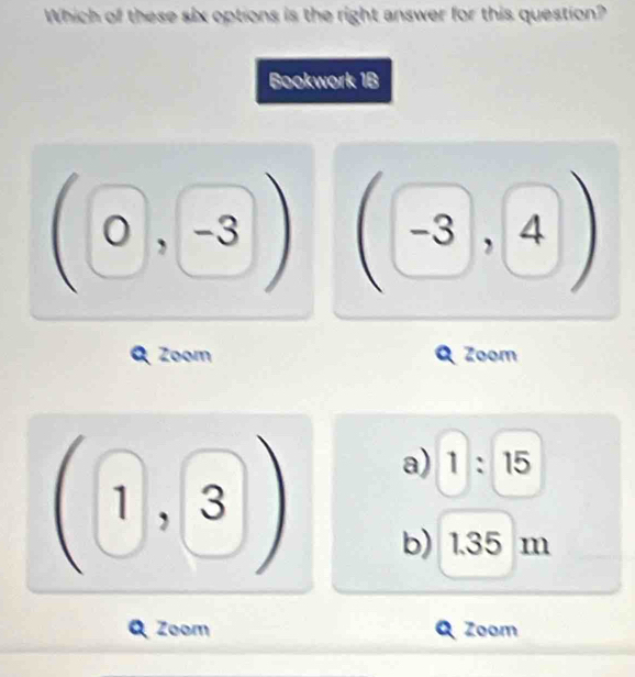 Which of these six options is the right answer for this question?
Bookwork 1B
O, -3 -3 , ∠ 
a Zoom Zoom
a) 1:15
I
1 1, 1 □
b) 1.35 m
Zoom Zoom