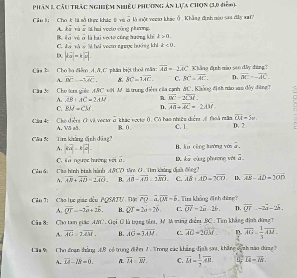 PHẢN I. CÂU TRÁC NGHIỆM NHIÈU PHƯƠNG ÁN LỤA CHQN (3,0 điễm).
Câu 1: Cho k là số thực khác 0 và # là một vectơ khác overline 0. Khẳng định nào sau đây sai?
A. kvector a và vector a là hai vectơ cùng phương.
B. kvector a và vector a là hai vectơ cùng hướng khi k>0.
C. kvector a và vector a là hai vectơ ngược hướng khi k<0.
D. |kvector a|=k|vector a|.
Câu 2: Cho ba điểm A,B,C phân biệt thoả mãn: overline AB=-2overline AC. Khẳng định nào sau dây đúng?
A. overline BC=-3overline AC. B. overline BC=3overline AC. C. overline BC=overline AC. D. overline BC=-overline AC.
Câu 3: Cho tam giác ABC với M là trung điểm của cạnh BC . Khẳng định nào sau đây dúng?
A. overline AB+overline AC=2overline AM. B. vector BC=2overline CM.
C. overline BM=overline CM. D. vector AB+vector AC=-2vector AM.
Câu 4: Cho diểm O và vectơ # khác vectơ vector 0. Có bao nhiêu điểm A thoả mãn vector OA=5vector a.
A. Vô số. B. 0 . C. 1.
D. 2 .
Câu 5: Tìm khắng định đúng?
A. |kvector a|=k|vector a|.
B. kvector a cùng hướng với overline a.
C. _  7 ngược hướng với overline a. D. kvector a cùng phương với vector a.
Câu 6: Cho hình bình hành ABCD tâm O. Tìm khẳng định đúng?
A. vector AB+vector AD=2vector AO. B. vector AB-vector AD=2vector BO. C. overline AB+overline AD=2overline CO. D. vector AB-vector AD=2vector OD
Câu 7: Cho lục giác đều PQSRTU . Đặt overline PQ=overline a,overline QR=overline b. Tìm khắng định đúng?
A. overline QT=-2overline a+2overline b. B. overline QT=2vector a+2vector b. C. vector QT=2vector a-2vector b. D. overline QT=-2vector a-2vector b.
Câu 8: Cho tam giác ABC . Gọi G là trọng tâm, M là trưng điểm BG . Tìm khẳng định đủng?
A. overline AG=2overline AM. B. overline AG=3overline AM. C. overline AG=2overline GM. D. overline AG= 1/3 overline AM.
Câu 9: Cho đoạn thẳng AB có trung điểm / . Trong các khẳng định sau, khẳng 6nh nào đủng?
A. vector IA-vector IB=vector 0. B. overline IA=overline BI. C. overline LA= 1/2 overline AB. n. overline LA=overline IB.
1