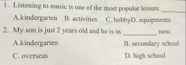 Listening to music is one of the most popular leisure_
A.kindergarten B. activities C. hobbyD. equipments
_
2. My son is just 2 years old and he is in now.
A.kindergarten B. secondary school
C. overseas D. high school