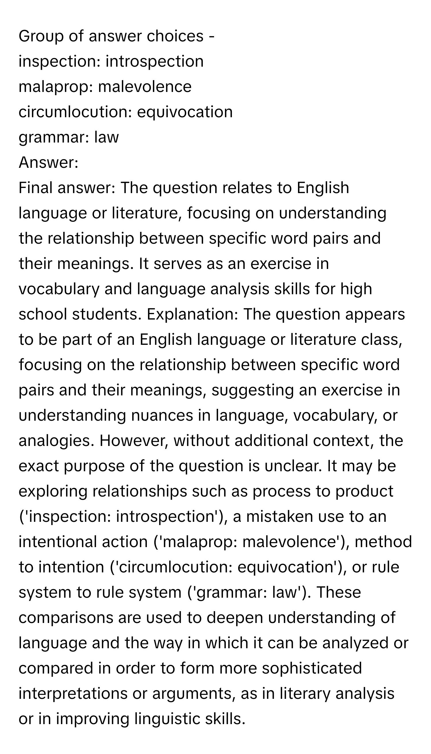 Group of answer choices - 

inspection: introspection
malaprop: malevolence
circumlocution: equivocation
grammar: law

Answer: 
Final answer: The question relates to English language or literature, focusing on understanding the relationship between specific word pairs and their meanings. It serves as an exercise in vocabulary and language analysis skills for high school students. Explanation: The question appears to be part of an English language or literature class, focusing on the relationship between specific word pairs and their meanings, suggesting an exercise in understanding nuances in language, vocabulary, or analogies. However, without additional context, the exact purpose of the question is unclear. It may be exploring relationships such as process to product ('inspection: introspection'), a mistaken use to an intentional action ('malaprop: malevolence'), method to intention ('circumlocution: equivocation'), or rule system to rule system ('grammar: law'). These comparisons are used to deepen understanding of language and the way in which it can be analyzed or compared in order to form more sophisticated interpretations or arguments, as in literary analysis or in improving linguistic skills.