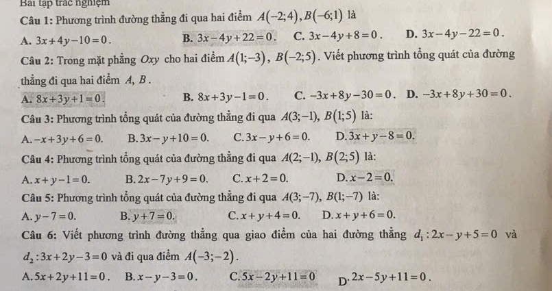 Bài tập trác nghiệm
Câu 1: Phương trình đường thẳng đi qua hai điểm A(-2;4),B(-6;1) là
A. 3x+4y-10=0. B. 3x-4y+22=0. C. 3x-4y+8=0. D. 3x-4y-22=0.
Câu 2: Trong mặt phẳng Oxy cho hai điểm A(1;-3),B(-2;5). Viết phương trình tổng quát của đường
thẳng đi qua hai điểm A, B .
A. 8x+3y+1=0. B. 8x+3y-1=0. C. -3x+8y-30=0. D. -3x+8y+30=0.
Câu 3: Phương trình tổng quát của đường thẳng đi qua A(3;-1),B(1;5) là:
A. -x+3y+6=0. B. 3x-y+10=0. C. 3x-y+6=0. D. 3x+y-8=0.
Câu 4: Phương trình tổng quát của đường thẳng đi qua A(2;-1),B(2;5) là:
A. x+y-1=0. B. 2x-7y+9=0. C. x+2=0. D. x-2=0.
Câu 5: Phương trình tổng quát của đường thẳng đi qua A(3;-7),B(1;-7) là:
A. y-7=0. B. y+7=0. C. x+y+4=0. D. x+y+6=0.
Câu 6: Viết phương trình đường thẳng qua giao điểm của hai đường thẳng d_1:2x-y+5=0 và
d_2:3x+2y-3=0 và đi qua điểm A(-3;-2).
A. 5x+2y+11=0. B. x-y-3=0. C. 5x-2y+11=0 D. 2x-5y+11=0.