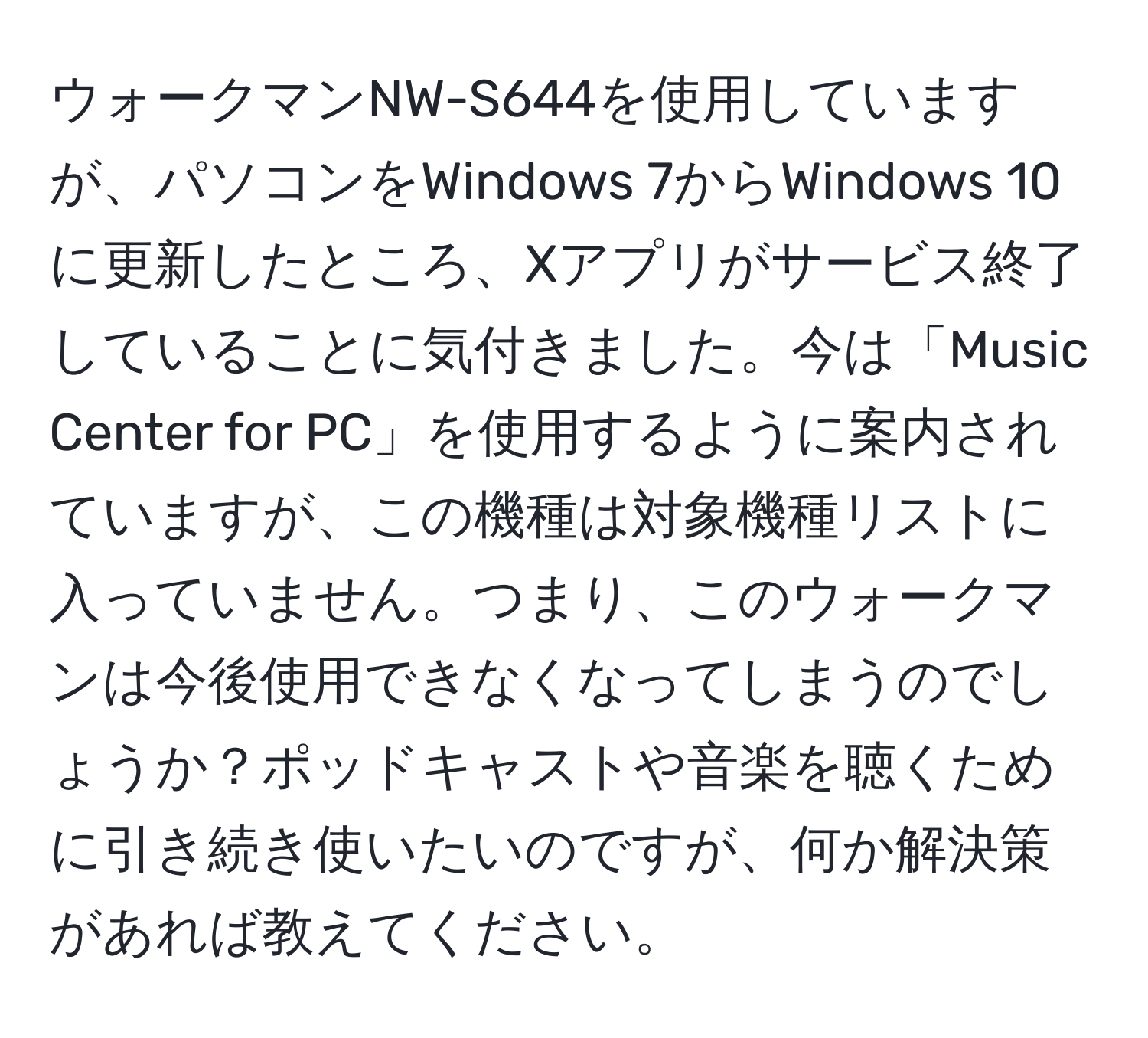 ウォークマンNW-S644を使用していますが、パソコンをWindows 7からWindows 10に更新したところ、Xアプリがサービス終了していることに気付きました。今は「Music Center for PC」を使用するように案内されていますが、この機種は対象機種リストに入っていません。つまり、このウォークマンは今後使用できなくなってしまうのでしょうか？ポッドキャストや音楽を聴くために引き続き使いたいのですが、何か解決策があれば教えてください。