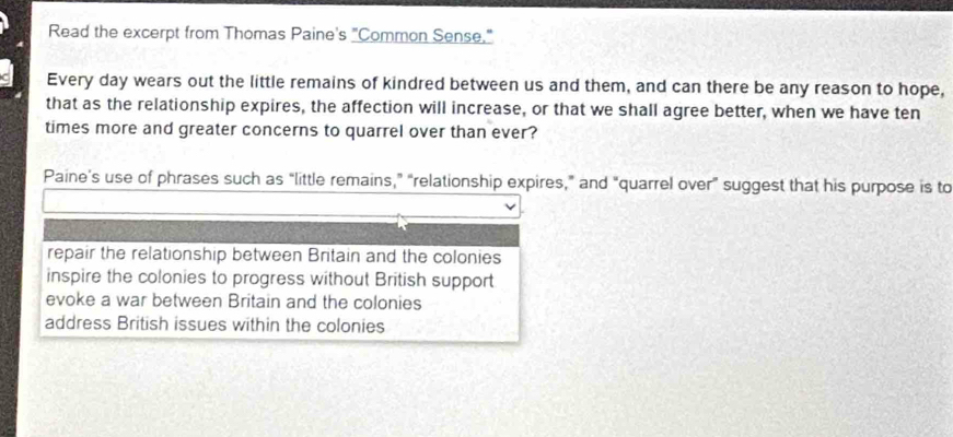 Read the excerpt from Thomas Paine's "Common Sense."
Every day wears out the little remains of kindred between us and them, and can there be any reason to hope,
that as the relationship expires, the affection will increase, or that we shall agree better, when we have ten
times more and greater concerns to quarrel over than ever?
Paine’s use of phrases such as “little remains,” “relationship expires,” and "quarrel over” suggest that his purpose is to
repair the relationship between Britain and the colonies
inspire the colonies to progress without British support
evoke a war between Britain and the colonies
address British issues within the colonies