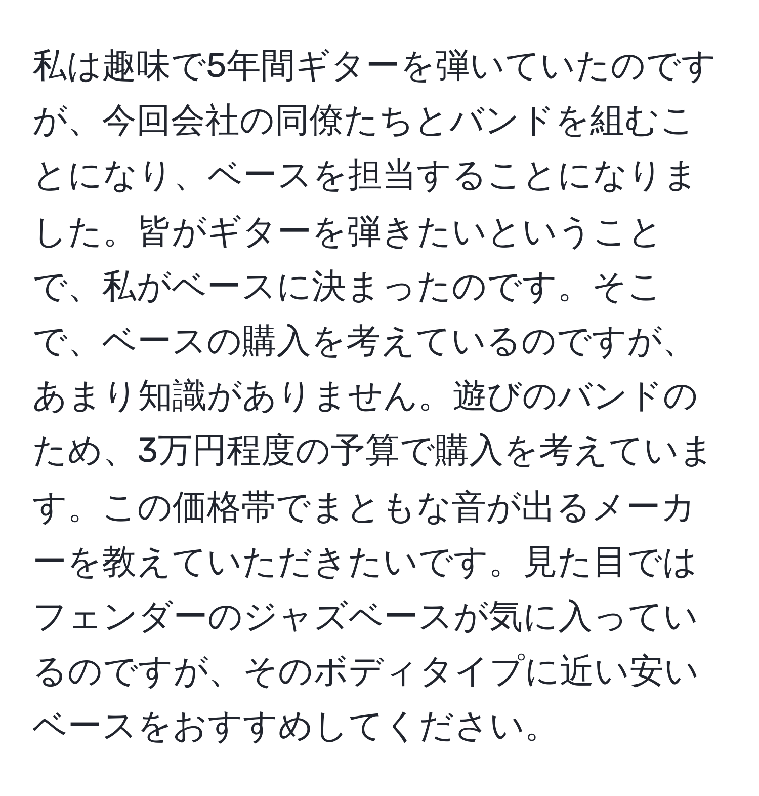 私は趣味で5年間ギターを弾いていたのですが、今回会社の同僚たちとバンドを組むことになり、ベースを担当することになりました。皆がギターを弾きたいということで、私がベースに決まったのです。そこで、ベースの購入を考えているのですが、あまり知識がありません。遊びのバンドのため、3万円程度の予算で購入を考えています。この価格帯でまともな音が出るメーカーを教えていただきたいです。見た目ではフェンダーのジャズベースが気に入っているのですが、そのボディタイプに近い安いベースをおすすめしてください。