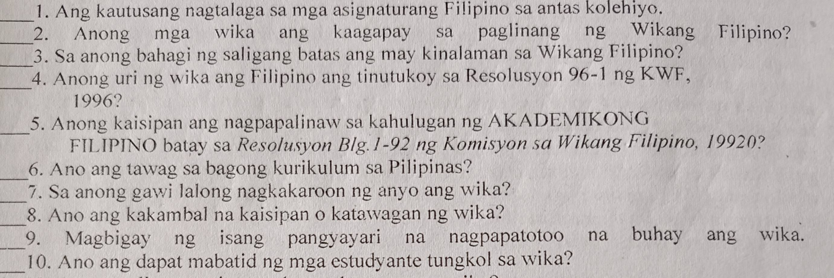 Ang kautusang nagtalaga sa mga asignaturang Filipino sa antas kolehiyo. 
_2. Anong mga wika ang kaagapay sa paglinang ng Wikang Filipino? 
_3. Sa anong bahagi ng saligang batas ang may kinalaman sa Wikang Filipino? 
_4. Anong uri ng wika ang Filipino ang tinutukoy sa Resolusyon 96-1 ng KWF,
1996? 
_5. Anong kaisipan ang nagpapalinaw sa kahulugan ng AKADEMIKONG 
FILIPINO batay sa Resolusyon Blg. 1-92 ng Komisyon sa Wikang Filipino, 19920? 
_6. Ano ang tawag sa bagong kurikulum sa Pilipinas? 
_7. Sa anong gawi lalong nagkakaroon ng anyo ang wika? 
_8. Ano ang kakambal na kaisipan o katawagan ng wika? 
_9. Magbigay ng isang pangyayari na nagpapatotoo na buhay ang wika. 
_10. Ano ang dapat mabatid ng mga estudyante tungkol sa wika?