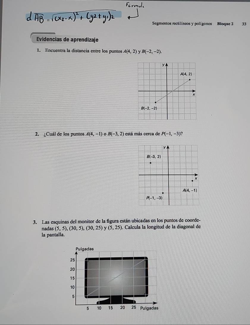 Segmentos rectilíneos y polígonos Bloque 2 33
Evidencias de aprendizaje
1. Encuentra la distancia entre los puntos A(4,2) y B(-2,-2).
2. ¿Cuál de los puntos A(4,-1) o B(-3,2) está más cerca de P(-1,-3)
3. Las esquinas del monitor de la figura están ubicadas en los puntos de coorde-
nadas (5,5),(30,5),(30,25) y (5,25). Calcula la longitud de la diagonal de
la pantalla.