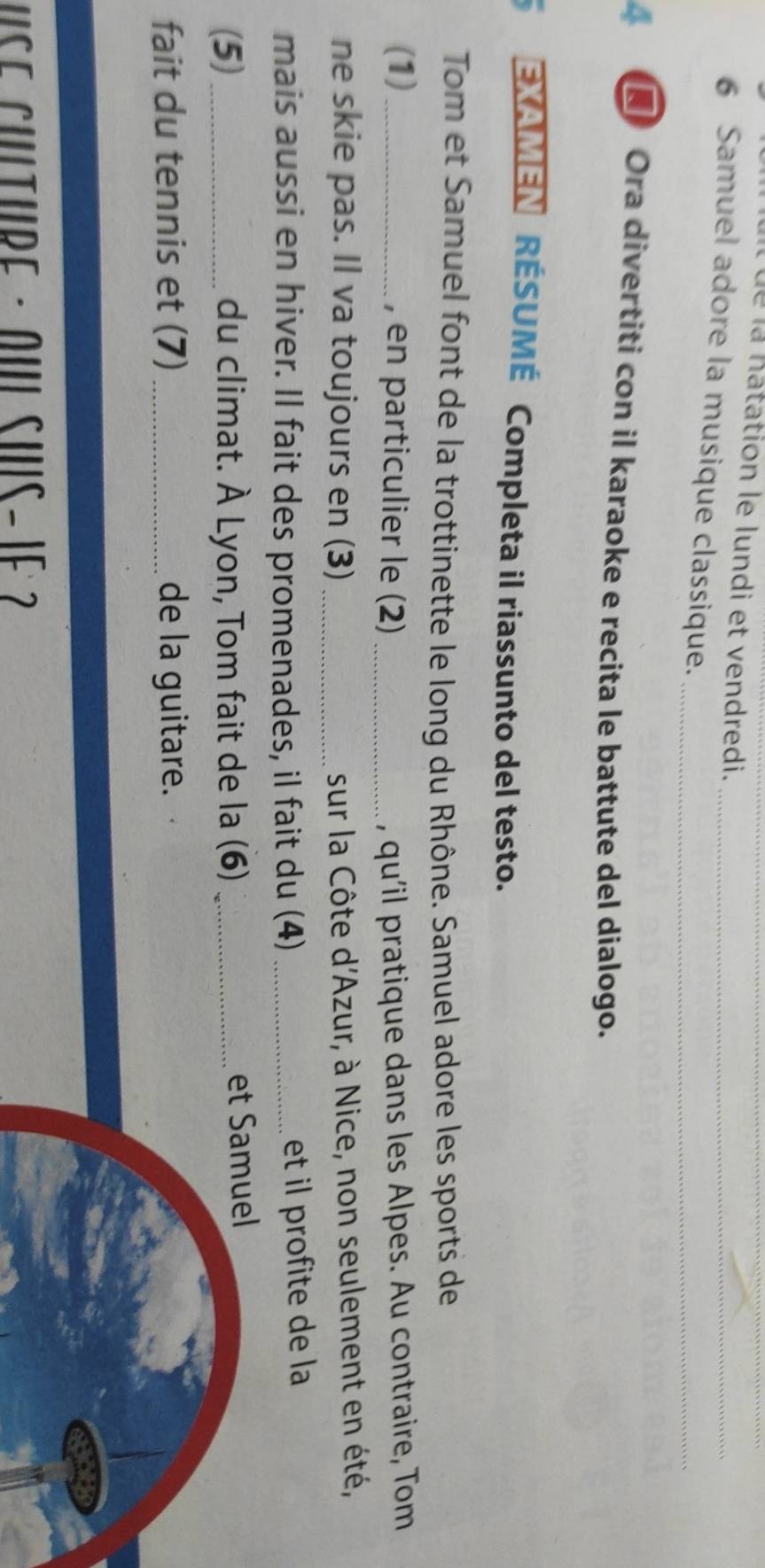 à ué la natation le lundi et vendredi._ 
6 Samuel adore la musique classique.__ 
4 Ora divertiti con il karaoke e recita le battute del dialogo. 
EXAMEN RÉSUMÉ Completa il riassunto del testo. 
Tom et Samuel font de la trottinette le long du Rhône. Samuel adore les sports de 
(1)_ , en particulier le (2) _, qu'il pratique dans les Alpes. Au contraire, Tom 
ne skie pas. Il va toujours en (3)_ sur la Côte d'Azur, à Nice, non seulement en été, 
mais aussi en hiver. Il fait des promenades, il fait du (4)_ 
et il profite de la 
(5)_ du climat. À Lyon, Tom fait de la (6) _et Samuel 
fait du tennis et (7) _de la guitare. 
UsE Culture · oU SHs- 1e