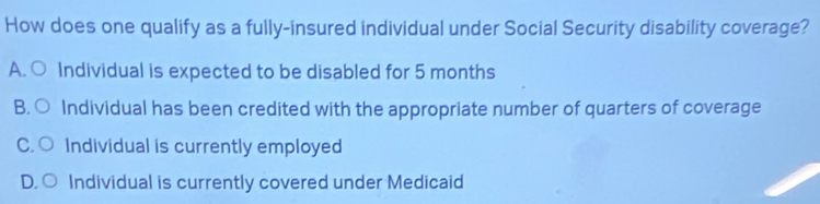 How does one qualify as a fully-insured individual under Social Security disability coverage?
A. ○ Individual is expected to be disabled for 5 months
B. ○ Individual has been credited with the appropriate number of quarters of coverage
C. ○ Individual is currently employed
D. ○ Individual is currently covered under Medicaid