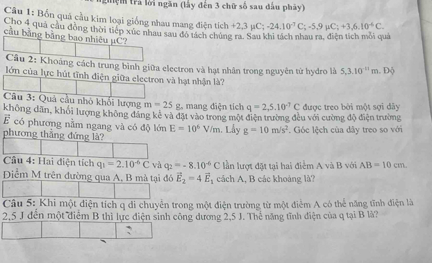 gệm trả lời ngăn (lấy đến 3 chữ số sau dấu phảy)
Câu 1: Bốn quả cầu kim loại giống nhau mang điện tích +2,3mu C -24.10^(-7)C;-5,9mu C;+3,6.10^(-6)C.
Cho 4 quả cầu đồng thời tiếp xúc nhau sau đó tách chúng ra. Sau khi tách nhau ra, điện tích mỗi quả
cầu bằng bằng bao nhiêu μC?
Câu 2: Khoảng cách trung bình giữa electron và hạt nhân trong nguyên tử hydro là 5,3.10^(-11)m. Độ
lớn của lực hút tĩnh điện giữa electron và hạt nhận là?
Câu 3: Quả cầu nhỏ khối lượng m=25g ,, mang điện tích q=2,5.10^(-7)C được treo bởi một sợi dây
không dãn, khối lượng không đáng kê và đặt vào trong một điện trường đều với cường độ điện trường
vector E có phương nằm ngang và có độ lớn E=10^6V/m. Lấy g=10m/s^2. Góc lệch của dây treo so với
phương thẳng đứng là?
Câu 4: Hai diện tích q_1=2.10^(-6)C và q_2=-8.10^(-6)C lần lượt đặt tại hai điểm A và B với AB=10cm.
Điểm M trên đường qua A, B mà tại đó vector E_2=4vector E_1 cách A, B các khoảng là?
Câu 5: Khi một điện tích q di chuyền trong một điện trường từ một điểm A có thể năng tĩnh điện là
2,5 J đến một điểm B thì lực điện sinh công dương 2,5 J. Thể năng tĩnh điện của q tại B là?