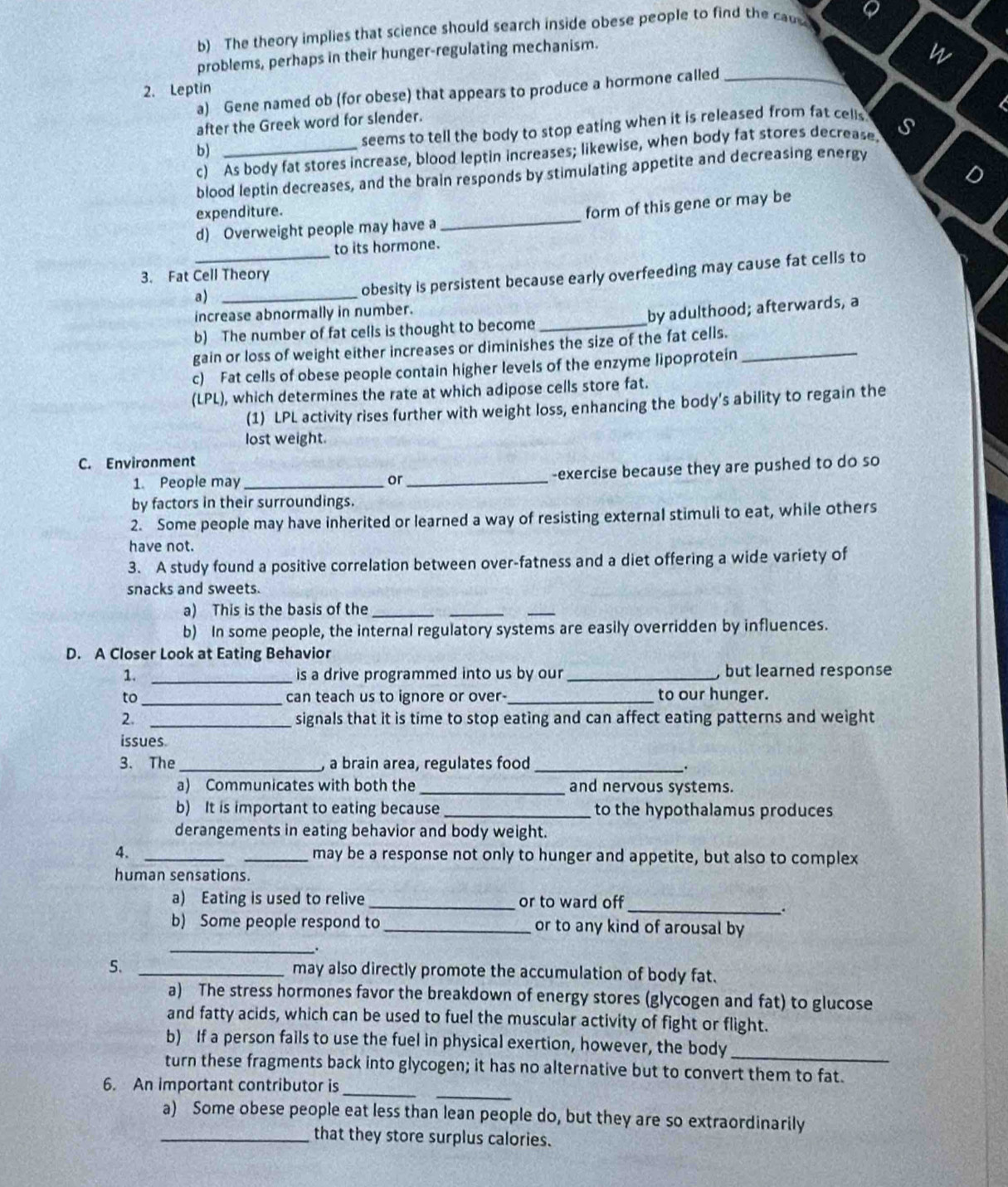 The theory implies that science should search inside obese people to find the caus Q
problems, perhaps in their hunger-regulating mechanism.
2. Leptin _w
a) Gene named ob (for obese) that appears to produce a hormone called
after the Greek word for slender.
seems to tell the body to stop eating when it is released from fat cells 
c) As body fat stores increase, blood leptin increases; likewise, when body fat stores decrease. s
b)_
D
blood leptin decreases, and the brain responds by stimulating appetite and decreasing energy
expenditure.
d) Overweight people may have a _form of this gene or may be
to its hormone.
_obesity is persistent because early overfeeding may cause fat cells to
3. Fat Cell Theory
a)_
increase abnormally in number.
b) The number of fat cells is thought to become _by adulthood; afterwards, a
gain or loss of weight either increases or diminishes the size of the fat cells._
c) Fat cells of obese people contain higher levels of the enzyme lipoprotein
(LPL), which determines the rate at which adipose cells store fat.
(1) LPL activity rises further with weight loss, enhancing the body's ability to regain the
lost weight.
C. Environment
1. People may _or_ -exercise because they are pushed to do so
by factors in their surroundings.
2. Some people may have inherited or learned a way of resisting external stimuli to eat, while others
have not.
3. A study found a positive correlation between over-fatness and a diet offering a wide variety of
snacks and sweets.
a) This is the basis of the_
__
b) In some people, the internal regulatory systems are easily overridden by influences.
D. A Closer Look at Eating Behavior
1. _is a drive programmed into us by our _, but learned response
to_ can teach us to ignore or over-_ to our hunger.
2. _signals that it is time to stop eating and can affect eating patterns and weight
issues
3. The _, a brain area, regulates food_
.
a) Communicates with both the _and nervous systems.
b) It is important to eating because _to the hypothalamus produces
derangements in eating behavior and body weight.
4. __may be a response not only to hunger and appetite, but also to complex
human sensations.
a) Eating is used to relive _or to ward off_
.
b) Some people respond to _or to any kind of arousal by
_
5. _may also directly promote the accumulation of body fat.
a) The stress hormones favor the breakdown of energy stores (glycogen and fat) to glucose
and fatty acids, which can be used to fuel the muscular activity of fight or flight.
b) If a person fails to use the fuel in physical exertion, however, the body
_
turn these fragments back into glycogen; it has no alternative but to convert them to fat.
_
6. An important contributor is_
a) Some obese people eat less than lean people do, but they are so extraordinarily
_that they store surplus calories.