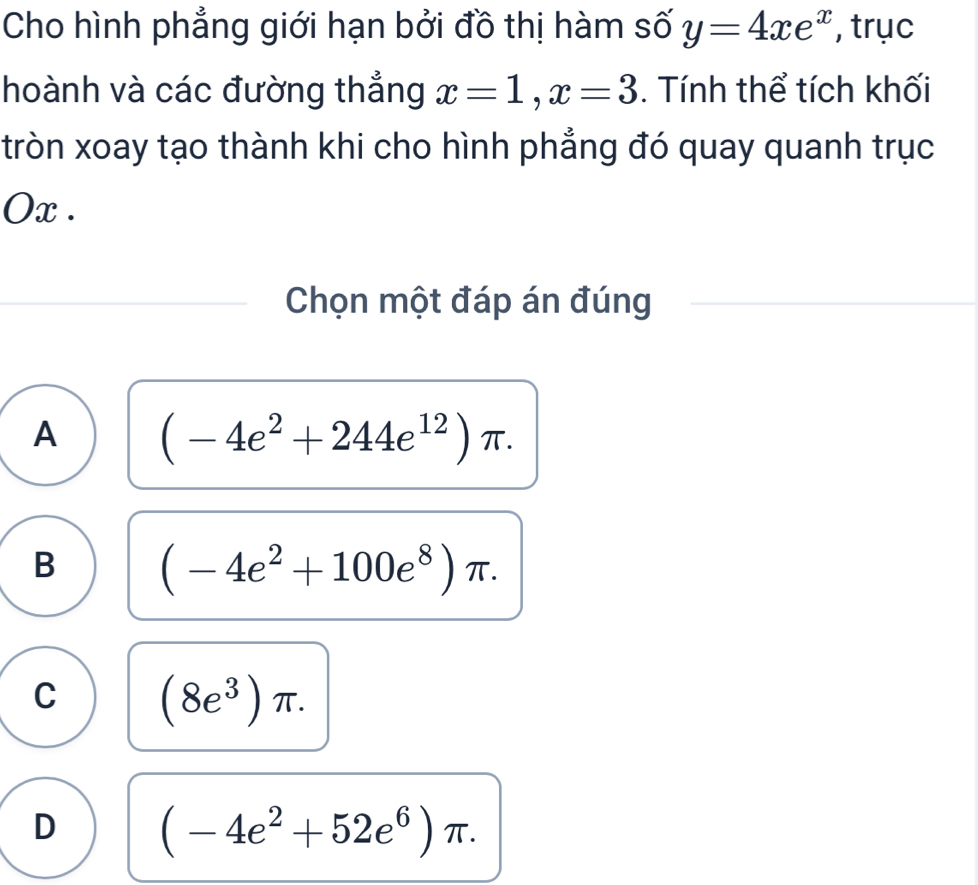 Cho hình phẳng giới hạn bởi đồ thị hàm số y=4xe^x , trục
hoành và các đường thắng x=1, x=3. Tính thể tích khối
tròn xoay tạo thành khi cho hình phẳng đó quay quanh trục
Ox .
Chọn một đáp án đúng
A (-4e^2+244e^(12))π.
B (-4e^2+100e^8)π.
C (8e^3)π.
D (-4e^2+52e^6)π.