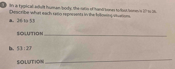 In a typical adult human body, the ratio of hand bones to foot bones is 27 to 26. 
Describe what each ratio represents in the following situations. 
a. 26 to 53
SOLUTION_ 
b. 53:27
SOLUTION 
_