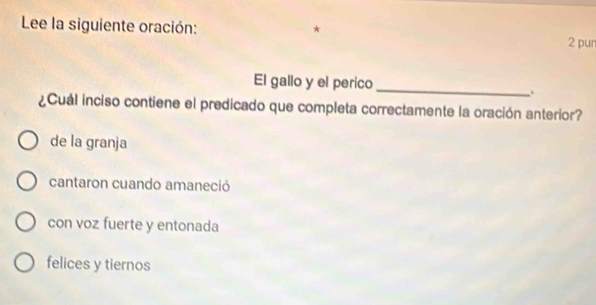 Lee la siguiente oración: 2 pun
_
El gallo y el perico
.
¿Cuál inciso contiene el predicado que completa correctamente la oración anterior?
de la granja
cantaron cuando amaneció
con voz fuerte y entonada
felices y tiernos