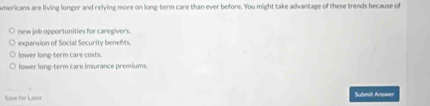 Americans are living longer and relying more on long-term care than ever before. You might take advantage of these trends because of
new job opportunities for caregivers.
expansion of Social Security benefts.
lower long-term care costs.
lower long-term care insurance premiums.
Save for Later
Submit Answer