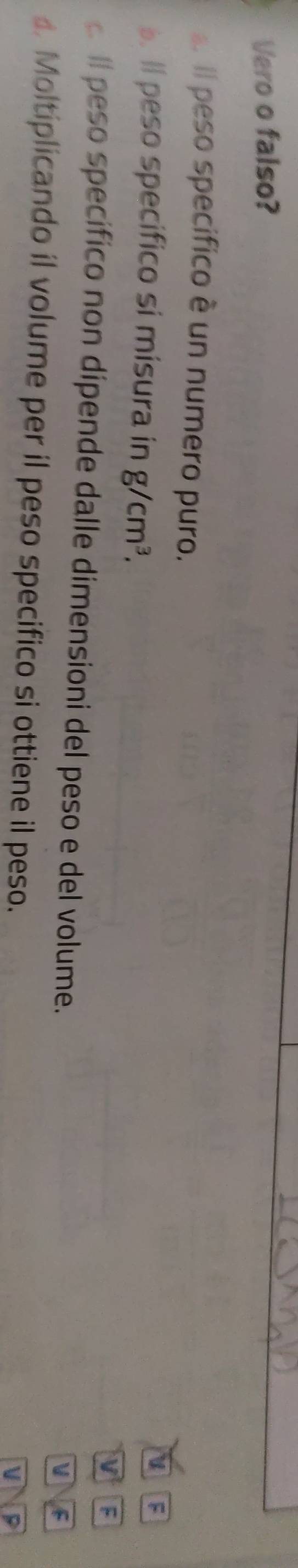 Vero o falso? 
. Il peso specifico è un numero puro. 
. Il peso specifico si misura in g/cm^3. 
F 
V 
ll peso specífico non dipende dalle dimensioni del peso e del volume. 
F 
d Moltiplicando il volume per il peso specifico si ottiene il peso. 
v P