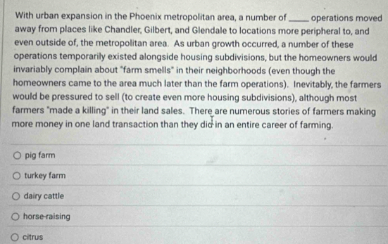 With urban expansion in the Phoenix metropolitan area, a number of_ operations moved
away from places like Chandler, Gilbert, and Glendale to locations more peripheral to, and
even outside of, the metropolitan area. As urban growth occurred, a number of these
operations temporarily existed alongside housing subdivisions, but the homeowners would
invariably complain about "farm smells" in their neighborhoods (even though the
homeowners came to the area much later than the farm operations). Inevitably, the farmers
would be pressured to sell (to create even more housing subdivisions), although most
farmers "made a killing" in their land sales. There are numerous stories of farmers making
more money in one land transaction than they did in an entire career of farming.
pig farm
turkey farm
dairy cattle
horse-raising
citrus