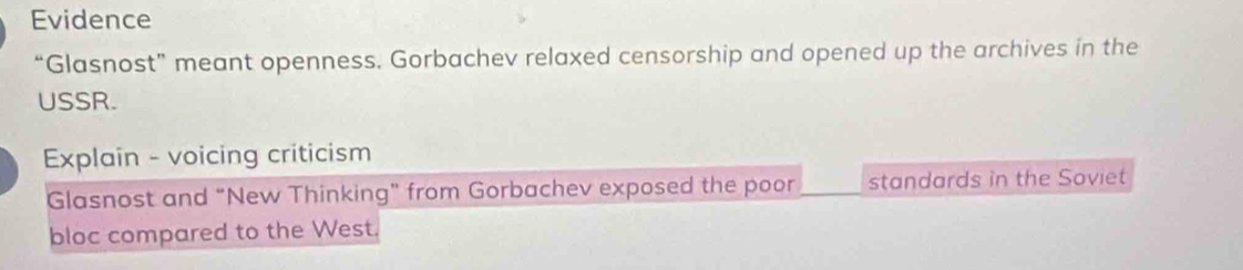 Evidence 
“Glasnost” meant openness. Gorbachev relaxed censorship and opened up the archives in the 
USSR. 
Explain - voicing criticism 
Glasnost and “New Thinking” from Gorbachev exposed the poor standards in the Soviet 
bloc compared to the West.