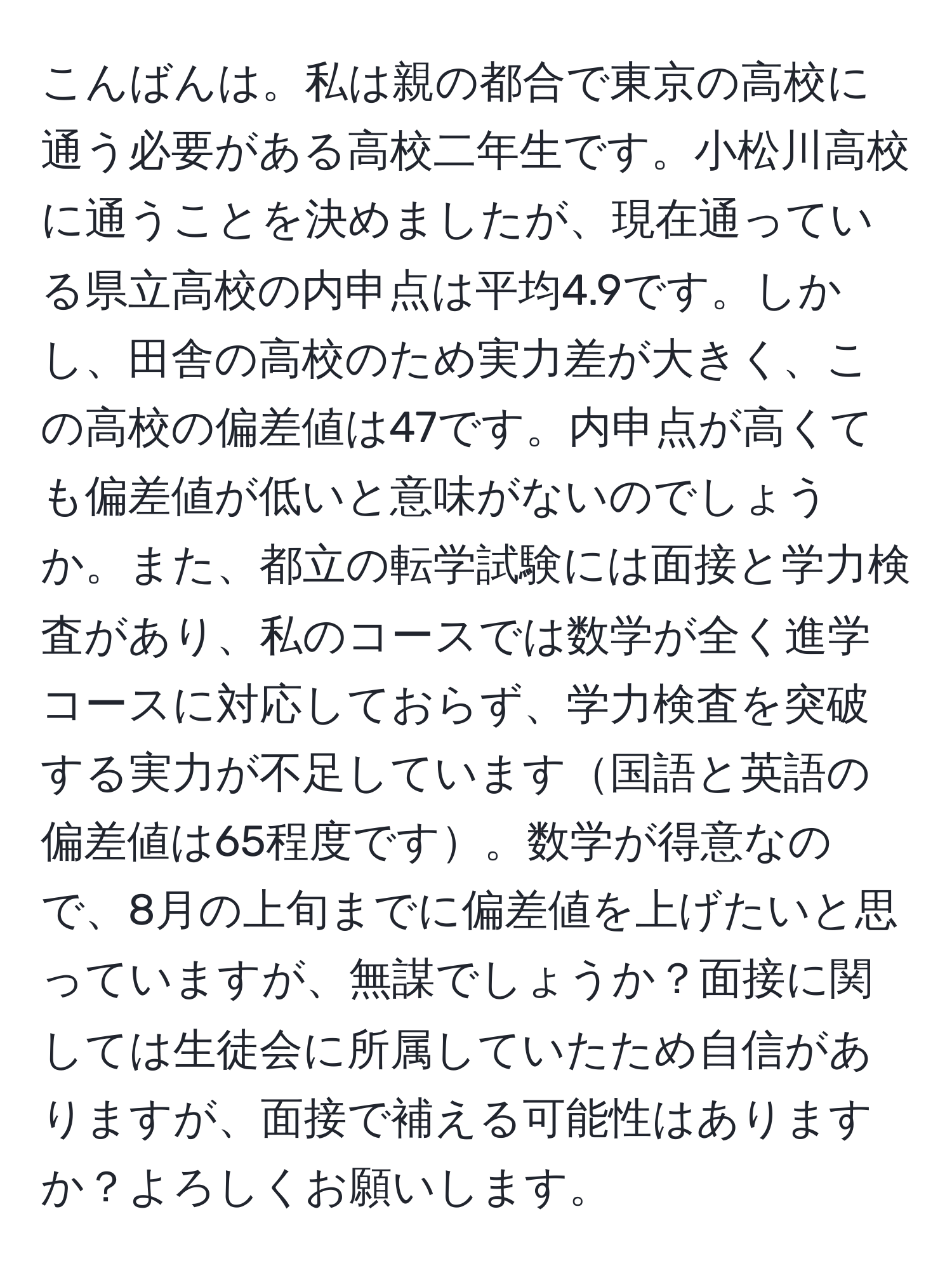 こんばんは。私は親の都合で東京の高校に通う必要がある高校二年生です。小松川高校に通うことを決めましたが、現在通っている県立高校の内申点は平均4.9です。しかし、田舎の高校のため実力差が大きく、この高校の偏差値は47です。内申点が高くても偏差値が低いと意味がないのでしょうか。また、都立の転学試験には面接と学力検査があり、私のコースでは数学が全く進学コースに対応しておらず、学力検査を突破する実力が不足しています国語と英語の偏差値は65程度です。数学が得意なので、8月の上旬までに偏差値を上げたいと思っていますが、無謀でしょうか？面接に関しては生徒会に所属していたため自信がありますが、面接で補える可能性はありますか？よろしくお願いします。