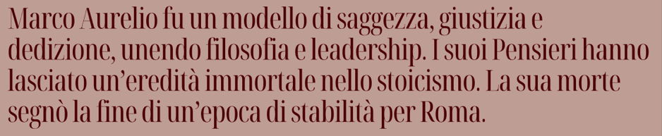 Marco Aurelio fu un modello di saggezza, giustizia e 
dedizione, unendo filosofia e leadership. I suoi Pensieri hanno 
lasciato un’eredità immortale nello stoicismo. La sua morte 
segnò la fine di un’epoca di stabilità per Roma.