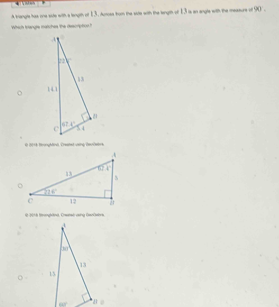 =    Listen
A triangle has one side with a length of 13 . Across from the side with the length of 13 is an angle with the measure of 90' .
Which triangle matches the description?
© 2018 StrongMind. Created using GeoGebra.
© 2018 StrongMind, Created using GeoGebra.