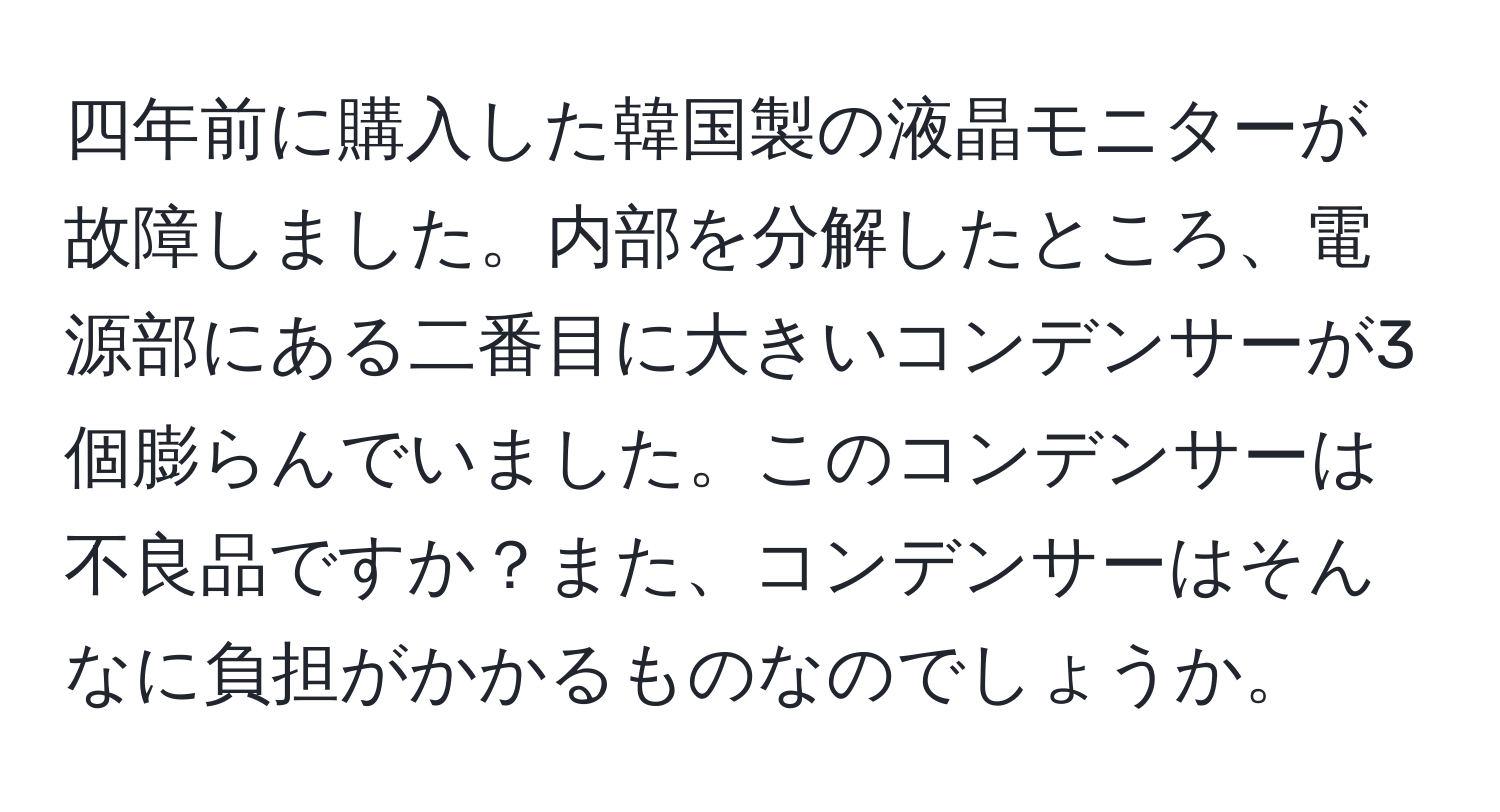 四年前に購入した韓国製の液晶モニターが故障しました。内部を分解したところ、電源部にある二番目に大きいコンデンサーが3個膨らんでいました。このコンデンサーは不良品ですか？また、コンデンサーはそんなに負担がかかるものなのでしょうか。