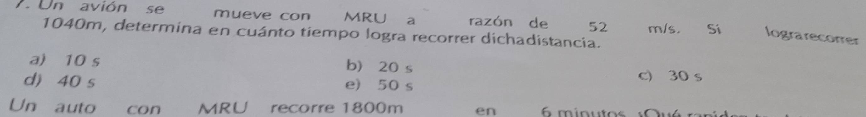 Un avión se mueve con MRU a razón de 52 m/s. Si lograrecorrer
1040m, determina en cuánto tiempo logra recorrer dichadistancia.
a) 10 s
b) 20 s
c) 30 s
d) 40 s e) 50 s
Un auto con MRU recorre 1800m 6 minutos :Qué
en