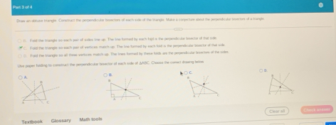 Draw an obtuse brangle. Conwtruct the perpeniticular hesectors of each side of the trangle. Make a coecture atour the perperdicular seectors of a tlangles
1. Fold the trangle so each pair of silkes line up. The line famed by each foid is the perpendiculr beector of that side
C. fold the tangle so each parr of vertices match up. The line formed by eack lold is the perendicule sisector of that side
C. Fold the tangle so all three vertices match up. The limes formed by these folds ar the perpendicular broecen of the sides
Use paper hilding to constluct the perpendicular hesector of each side of ΔABC. Cwoss the comect drasing below
A. ○ C. 
I
C
C
Clear all Check ansee
Textbook Glossary Math tools