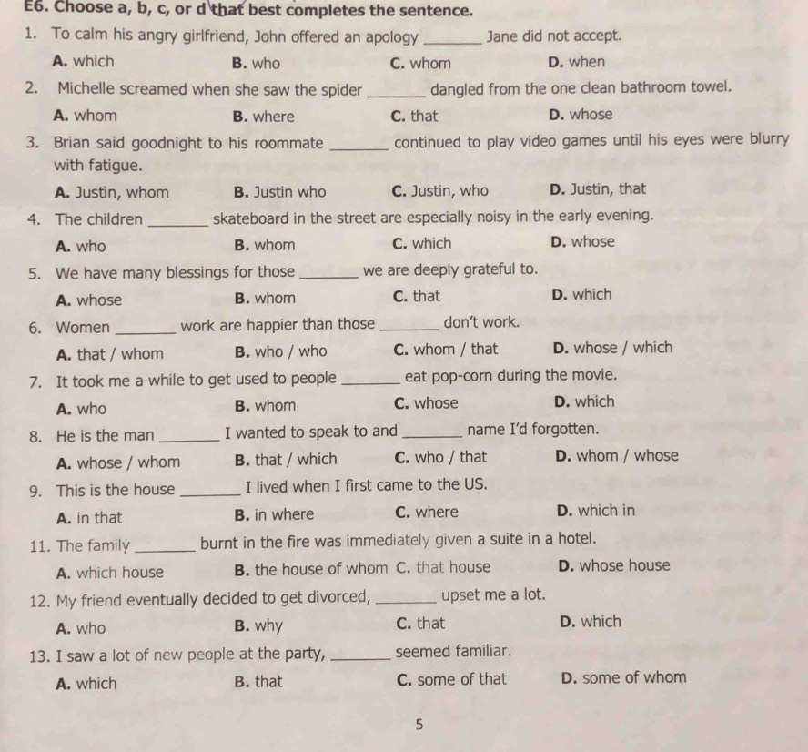 E6. Choose a, b, c, or d that best completes the sentence.
1. To calm his angry girlfriend, John offered an apology _Jane did not accept.
A. which B. who C. whom D. when
2. Michelle screamed when she saw the spider _dangled from the one clean bathroom towel.
A. whom B. where C. that D. whose
3. Brian said goodnight to his roommate _continued to play video games until his eyes were blurry
with fatigue.
A. Justin, whom B. Justin who C. Justin, who D. Justin, that
_
4. The children skateboard in the street are especially noisy in the early evening.
A. who B. whom C. which D. whose
5. We have many blessings for those _we are deeply grateful to.
A. whose B. whom C. that D. which
6. Women _work are happier than those _don’t work.
A. that / whom B. who / who C. whom / that D. whose / which
7. It took me a while to get used to people _eat pop-corn during the movie.
A. who B. whom C. whose D. which
8. He is the man _I wanted to speak to and _name I'd forgotten.
A. whose / whom B. that / which C. who / that D. whom / whose
9. This is the house _I lived when I first came to the US.
A. in that B. in where C. where D. which in
11. The family_ burnt in the fire was immediately given a suite in a hotel.
A. which house B. the house of whom C. that house D. whose house
12. My friend eventually decided to get divorced, _upset me a lot.
A. who B. why C. that D. which
13. I saw a lot of new people at the party, _seemed familiar.
A. which B. that C. some of that D. some of whom
5