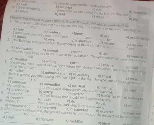 To everyone's_ , my favorite team lost the match yesterday.
a) luck b) surprise c) fun d) madness
20.1 think something a) went _b) had
wrong with my car. I need to take it to the mechanic's.
c) made d) did
Choose the correct answer from a, b, c or di- g tảl dytast gosd dy dd ta
1. The president admitted that the situation was bad. The synonyms of the word "admitted" are
...” and '
a) buy ”.
2. I don't trust this tricky man. This means b) confess I “ c)deny ...." and '_ d) ask " him.
e) acknowledge
a) doubt b) owe c) disbelieve d) believe e) respect
3. The Egyptian culture is unique. The synonyms of the word ''culture'' are "_ " and
."
a) civilisation b) normal c)paint d) art e) unusual
4. Voluntry work helps you to learn how to be responsible. The synonyms of the word "voluntry" are
` and '' ”,
a) familiar _b) willing c)free d) charge e) habit
5. She played minor roles in various fields before she became a famous actress. The antonyms of the
word "minor'' are ' ..” and ''
” .
a) major _b) unimportant c) secondary d) trivial e) main
6. Several people described seeing "strange" lights in the sky. The synonyms of the word "strange"
are '' '` and '' .".
a) common b) unfamiliar c) unusual d) normal
7. My daughter _.. a very clever businessman who is very respected. e) usual
a) married to
8. Those who b) marry c) married d) is married to e) is marry to
_ill from time to time should see a doctor regularly.
a) become b) make c) do d) get
9. Finally, T'' _ that he was a liar and what he said was wrong. e) go
a) founded out b) invented c) discovered d) explored
0. After months without rain, the ground was too hard to plough. The antonyms of the word "hard" are '...........” and “ e) found out 5
",
a) soft b) delicate c) rocklike d) blank
6.