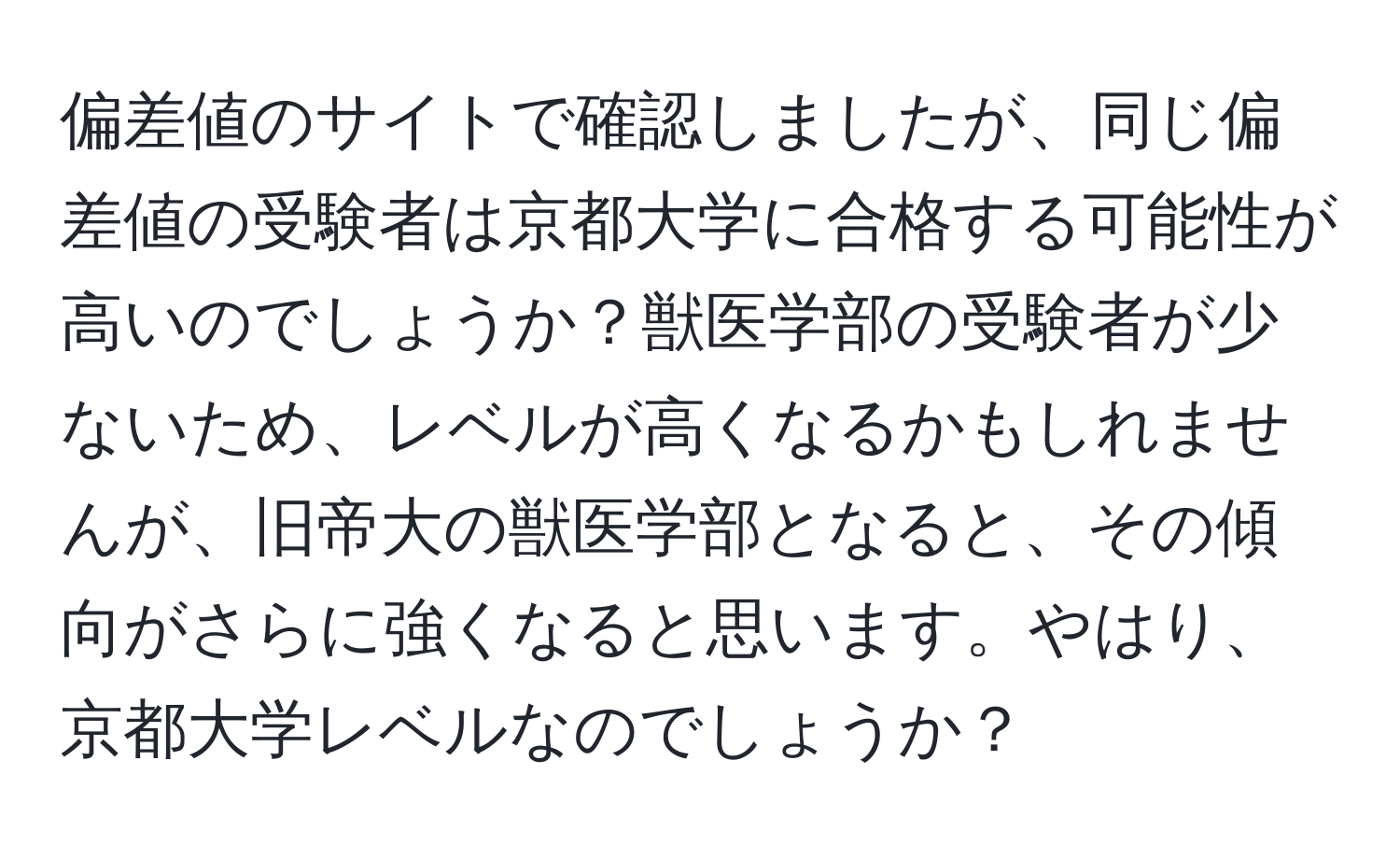 偏差値のサイトで確認しましたが、同じ偏差値の受験者は京都大学に合格する可能性が高いのでしょうか？獣医学部の受験者が少ないため、レベルが高くなるかもしれませんが、旧帝大の獣医学部となると、その傾向がさらに強くなると思います。やはり、京都大学レベルなのでしょうか？