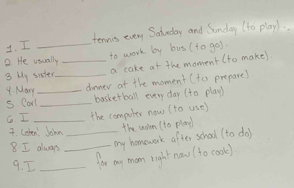 tennis every Saturday and Sonday (to play). 
to work by bus (to go). 
2. He usually 
3 My sister_ _a cake at the moment (to make). 
4. Mary dinner at the moment (to prepare) 
s. Carl_ _basketball every day (to play) 
6. I_ 
the computer now (to use) 
7. listen. John_ 
the nolln (to play) 
8. I always_ 
my homework after school (to do) 
9. I_ 
for my mom right now (to cook)