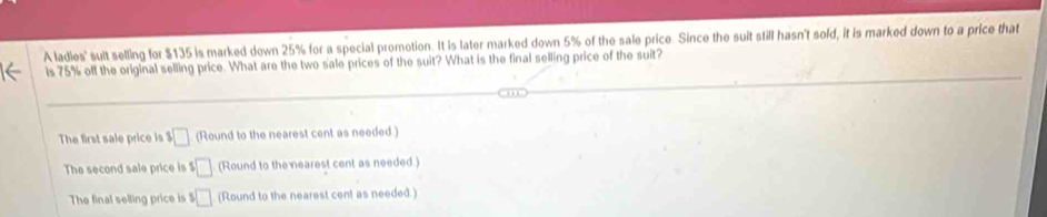 A ladies' sult selling for $135 is marked down 25% for a special promotion. It is later marked down 5% of the sale price. Since the suit still hasn't sold, it is marked down to a price that
is 75% off the original selling price. What are the two sale prices of the suit? What is the final selling price of the suit?
The first sale price is $□ (Round to the nearest cent as needed.)
The second sale price is $□ (Round to the nearest cent as needed.)
The final selling price is $□ (Round to the nearest cent as needed.)