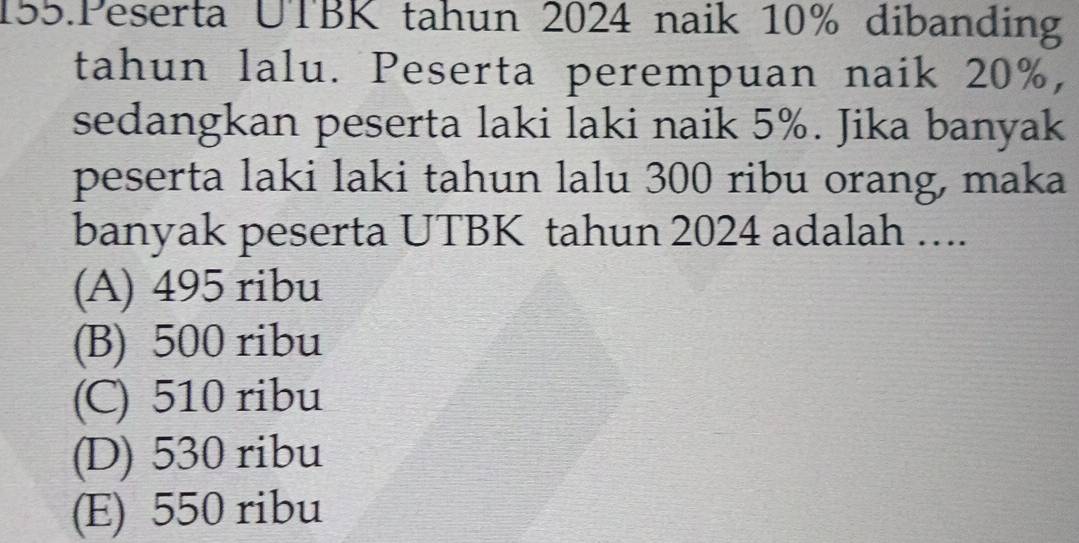 Peserta UTBK tahun 2024 naik 10% dibanding
tahun lalu. Peserta perempuan naik 20%,
sedangkan peserta laki laki naik 5%. Jika banyak
peserta laki laki tahun lalu 300 ribu orang, maka
banyak peserta UTBK tahun 2024 adalah …..
(A) 495 ribu
(B) 500 ribu
(C) 510 ribu
(D) 530 ribu
(E) 550 ribu