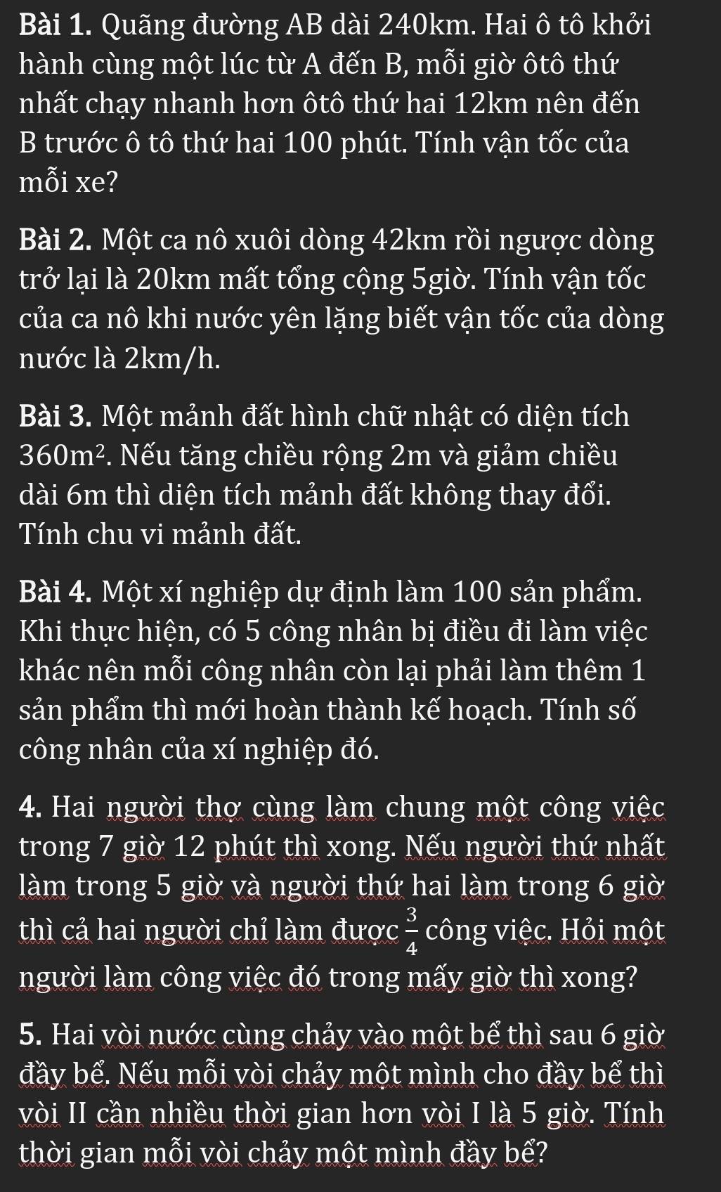 Quãng đường AB dài 240km. Hai ô tô khởi 
hành cùng một lúc từ A đến B, mỗi giờ ôtô thứ 
nhất chạy nhanh hơn ôtô thứ hai 12km nên đến 
B trước ô tô thứ hai 100 phút. Tính vận tốc của 
mỗi xe? 
Bài 2. Một ca nô xuôi dòng 42km rồi ngược dòng 
trở lại là 20km mất tổng cộng 5giờ. Tính vận tốc 
của ca nô khi nước yên lặng biết vận tốc của dòng 
nước là 2km/h. 
Bài 3. Một mảnh đất hình chữ nhật có diện tích
360m^2. Nếu tăng chiều rộng 2m và giảm chiều 
dài 6m thì diện tích mảnh đất không thay đổi. 
Tính chu vi mảnh đất. 
Bài 4. Một xí nghiệp dự định làm 100 sản phẩm. 
Khi thực hiện, có 5 công nhân bị điều đi làm việc 
khác nên mỗi công nhân còn lại phải làm thêm 1 
sản phẩm thì mới hoàn thành kế hoạch. Tính Swidehat O
công nhân của xí nghiệp đó. 
4. Hai người thợ cùng làm chung một công việc 
trong 7 giờ 12 phút thì xong. Nếu người thứ nhất 
làm trong 5 giờ và người thứ hai làm trong 6 giờ 
thì cả hai người chỉ làm được  3/4  công việc. Hỏi một 
người làm công việc đó trong mấy giờ thì xong? 
5. Hai vòi nước cùng chảy vào một bể thì sau 6 giờ 
đầy bế. Nếu mỗi vòi chảy một mình cho đầy bể thì 
vòi II cần nhiều thời gian hơn vòi I là 5 giờ. Tính 
thời gian mỗi vòi chảy một mình đầy bể?