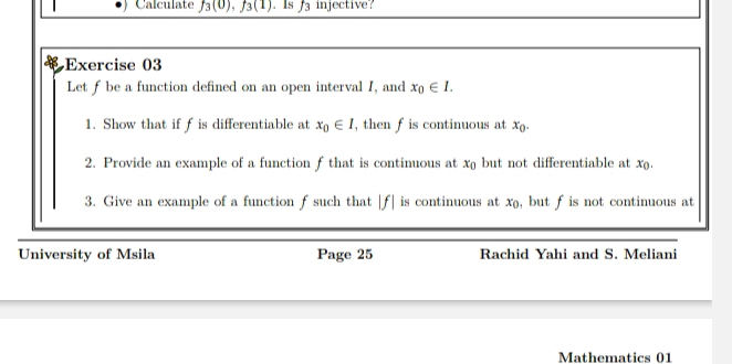 Calculate f_3(0), f_3(1). Is f_3 injective? 
Exercise 03 
Let f be a function defined on an open interval I, and x_0∈ I. 
1. Show that if f is differentiable at x_0∈ I , then f is continuous at x_0. 
2. Provide an example of a function f that is continuous at x_0 but not differentiable at x. 
3. Give an example of a function f such that |f| is continuous at x_0 , but f is not continuous at 
University of Msila Page 25 Rachid Yahi and S. Meliani 
Mathematics 01