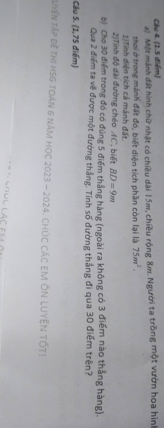 Một mảnh đất hình chữ nhật có chiều dài 15m, chiều rộng 8m. Người ta trồng một vườn hoa hình 
thoi ở trong mảnh đất đó, biết diện tích phần còn lại là 75m^2. 
1)Tính diện tích cả mảnh đất. 
2)Tính độ dài đường chéo AC, biết BD=9m
b) Cho 30 điểm trong đó có đúng 5 điểm thẳng hàng (ngoài ra không có 3 điểm nào thẳng hàng). 
Qua 2 điểm ta vẽ được một đường thẳng. Tính số đường thẳng đi qua 30 điểm trên? 
Câu 5. (1,75 điểm) 
TuYếN TậP Đề THI HSG TOÁN 6 năM HọC 2023 - 2024. CHÚC CÁC EM ÔN LUYỆN TỐT! 
CAC EM